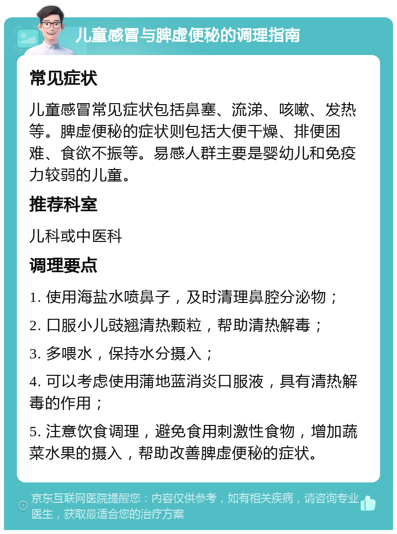 儿童感冒与脾虚便秘的调理指南 常见症状 儿童感冒常见症状包括鼻塞、流涕、咳嗽、发热等。脾虚便秘的症状则包括大便干燥、排便困难、食欲不振等。易感人群主要是婴幼儿和免疫力较弱的儿童。 推荐科室 儿科或中医科 调理要点 1. 使用海盐水喷鼻子，及时清理鼻腔分泌物； 2. 口服小儿豉翘清热颗粒，帮助清热解毒； 3. 多喂水，保持水分摄入； 4. 可以考虑使用蒲地蓝消炎口服液，具有清热解毒的作用； 5. 注意饮食调理，避免食用刺激性食物，增加蔬菜水果的摄入，帮助改善脾虚便秘的症状。