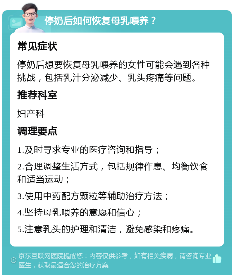 停奶后如何恢复母乳喂养？ 常见症状 停奶后想要恢复母乳喂养的女性可能会遇到各种挑战，包括乳汁分泌减少、乳头疼痛等问题。 推荐科室 妇产科 调理要点 1.及时寻求专业的医疗咨询和指导； 2.合理调整生活方式，包括规律作息、均衡饮食和适当运动； 3.使用中药配方颗粒等辅助治疗方法； 4.坚持母乳喂养的意愿和信心； 5.注意乳头的护理和清洁，避免感染和疼痛。