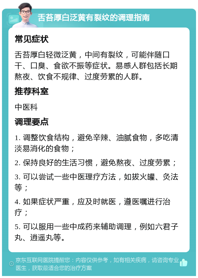 舌苔厚白泛黄有裂纹的调理指南 常见症状 舌苔厚白轻微泛黄，中间有裂纹，可能伴随口干、口臭、食欲不振等症状。易感人群包括长期熬夜、饮食不规律、过度劳累的人群。 推荐科室 中医科 调理要点 1. 调整饮食结构，避免辛辣、油腻食物，多吃清淡易消化的食物； 2. 保持良好的生活习惯，避免熬夜、过度劳累； 3. 可以尝试一些中医理疗方法，如拔火罐、灸法等； 4. 如果症状严重，应及时就医，遵医嘱进行治疗； 5. 可以服用一些中成药来辅助调理，例如六君子丸、逍遥丸等。