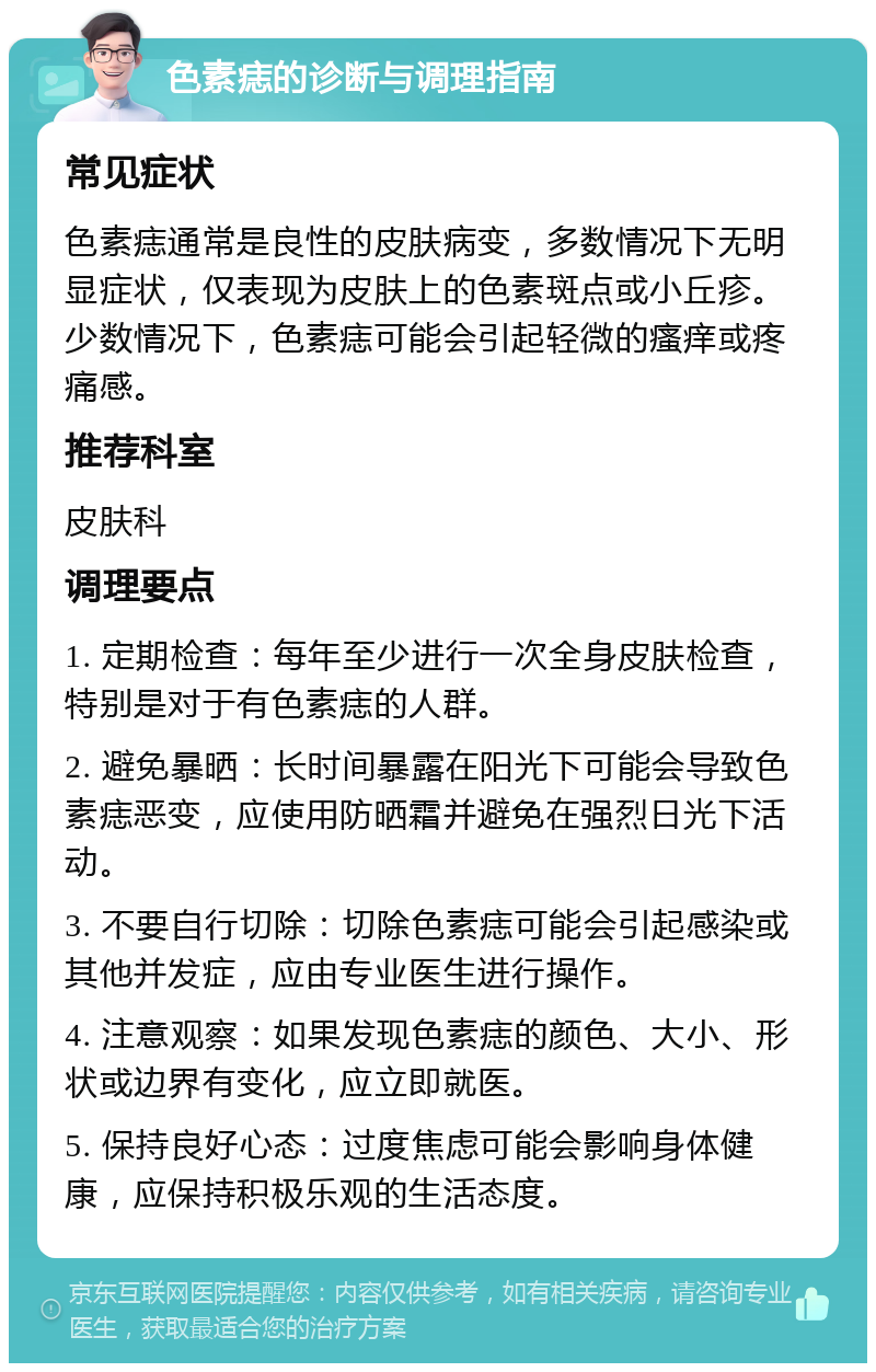 色素痣的诊断与调理指南 常见症状 色素痣通常是良性的皮肤病变，多数情况下无明显症状，仅表现为皮肤上的色素斑点或小丘疹。少数情况下，色素痣可能会引起轻微的瘙痒或疼痛感。 推荐科室 皮肤科 调理要点 1. 定期检查：每年至少进行一次全身皮肤检查，特别是对于有色素痣的人群。 2. 避免暴晒：长时间暴露在阳光下可能会导致色素痣恶变，应使用防晒霜并避免在强烈日光下活动。 3. 不要自行切除：切除色素痣可能会引起感染或其他并发症，应由专业医生进行操作。 4. 注意观察：如果发现色素痣的颜色、大小、形状或边界有变化，应立即就医。 5. 保持良好心态：过度焦虑可能会影响身体健康，应保持积极乐观的生活态度。