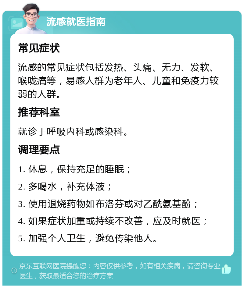 流感就医指南 常见症状 流感的常见症状包括发热、头痛、无力、发软、喉咙痛等，易感人群为老年人、儿童和免疫力较弱的人群。 推荐科室 就诊于呼吸内科或感染科。 调理要点 1. 休息，保持充足的睡眠； 2. 多喝水，补充体液； 3. 使用退烧药物如布洛芬或对乙酰氨基酚； 4. 如果症状加重或持续不改善，应及时就医； 5. 加强个人卫生，避免传染他人。