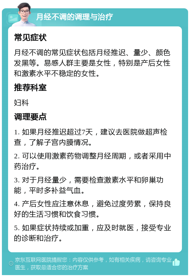 月经不调的调理与治疗 常见症状 月经不调的常见症状包括月经推迟、量少、颜色发黑等。易感人群主要是女性，特别是产后女性和激素水平不稳定的女性。 推荐科室 妇科 调理要点 1. 如果月经推迟超过7天，建议去医院做超声检查，了解子宫内膜情况。 2. 可以使用激素药物调整月经周期，或者采用中药治疗。 3. 对于月经量少，需要检查激素水平和卵巢功能，平时多补益气血。 4. 产后女性应注意休息，避免过度劳累，保持良好的生活习惯和饮食习惯。 5. 如果症状持续或加重，应及时就医，接受专业的诊断和治疗。