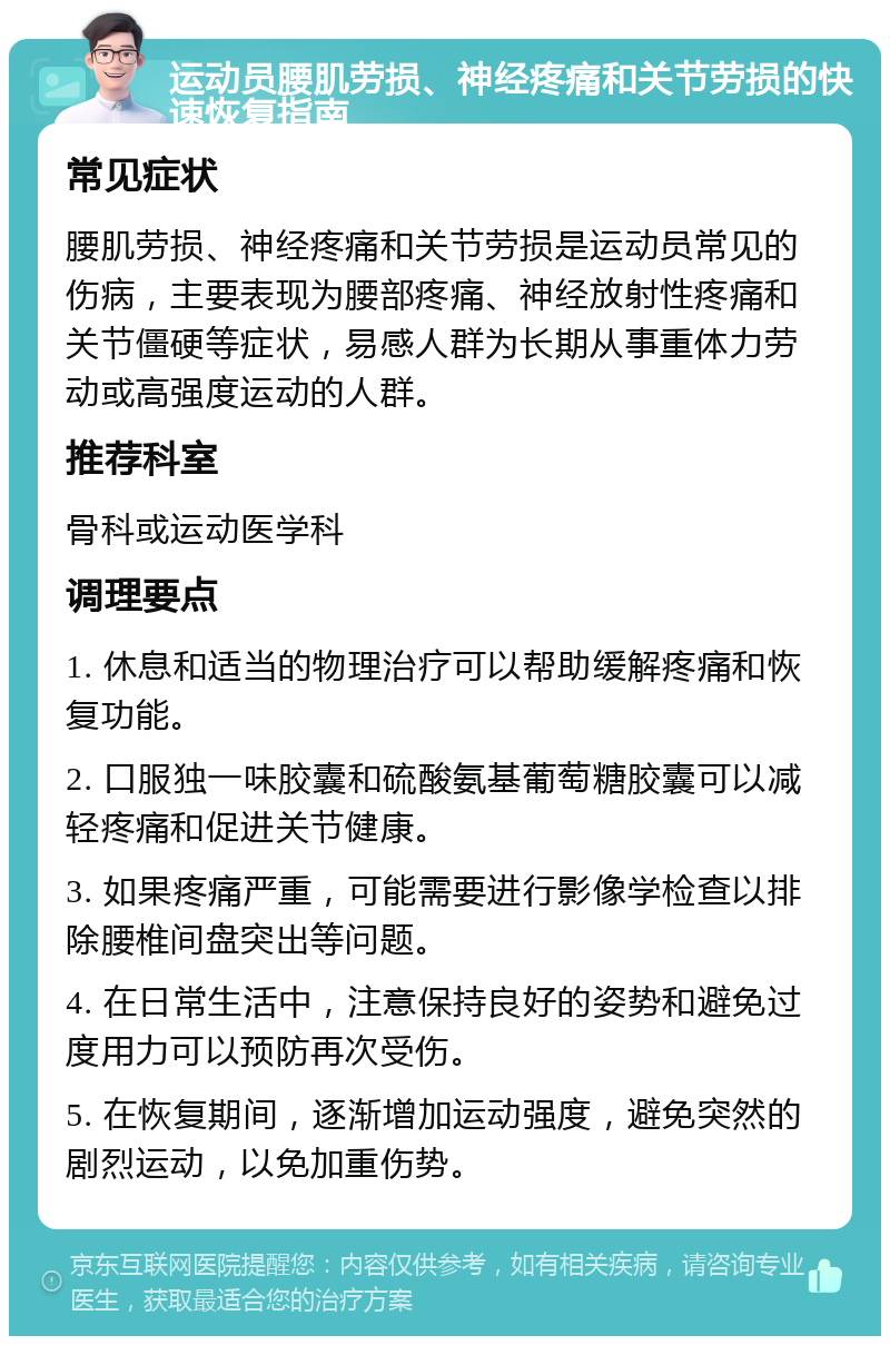 运动员腰肌劳损、神经疼痛和关节劳损的快速恢复指南 常见症状 腰肌劳损、神经疼痛和关节劳损是运动员常见的伤病，主要表现为腰部疼痛、神经放射性疼痛和关节僵硬等症状，易感人群为长期从事重体力劳动或高强度运动的人群。 推荐科室 骨科或运动医学科 调理要点 1. 休息和适当的物理治疗可以帮助缓解疼痛和恢复功能。 2. 口服独一味胶囊和硫酸氨基葡萄糖胶囊可以减轻疼痛和促进关节健康。 3. 如果疼痛严重，可能需要进行影像学检查以排除腰椎间盘突出等问题。 4. 在日常生活中，注意保持良好的姿势和避免过度用力可以预防再次受伤。 5. 在恢复期间，逐渐增加运动强度，避免突然的剧烈运动，以免加重伤势。