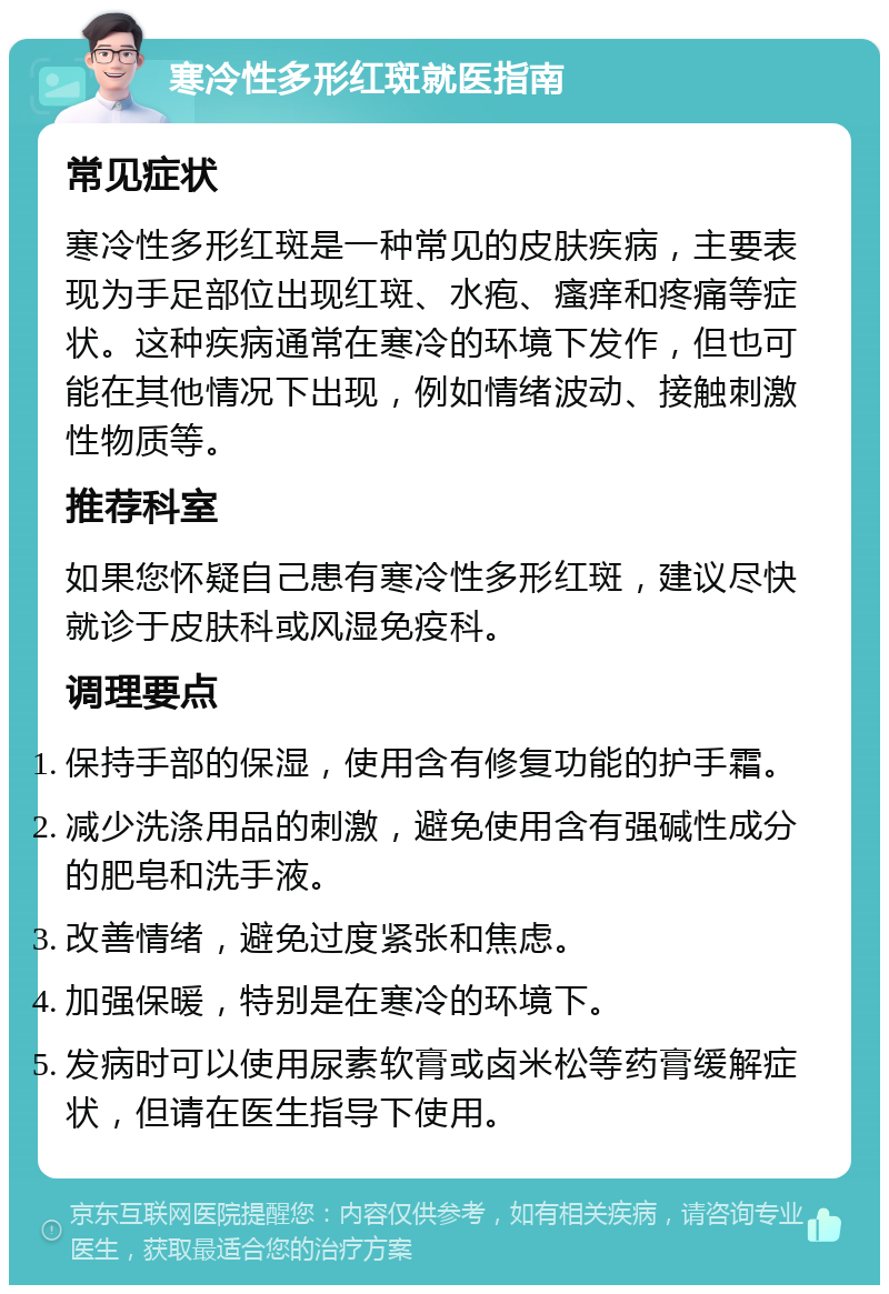 寒冷性多形红斑就医指南 常见症状 寒冷性多形红斑是一种常见的皮肤疾病，主要表现为手足部位出现红斑、水疱、瘙痒和疼痛等症状。这种疾病通常在寒冷的环境下发作，但也可能在其他情况下出现，例如情绪波动、接触刺激性物质等。 推荐科室 如果您怀疑自己患有寒冷性多形红斑，建议尽快就诊于皮肤科或风湿免疫科。 调理要点 保持手部的保湿，使用含有修复功能的护手霜。 减少洗涤用品的刺激，避免使用含有强碱性成分的肥皂和洗手液。 改善情绪，避免过度紧张和焦虑。 加强保暖，特别是在寒冷的环境下。 发病时可以使用尿素软膏或卤米松等药膏缓解症状，但请在医生指导下使用。