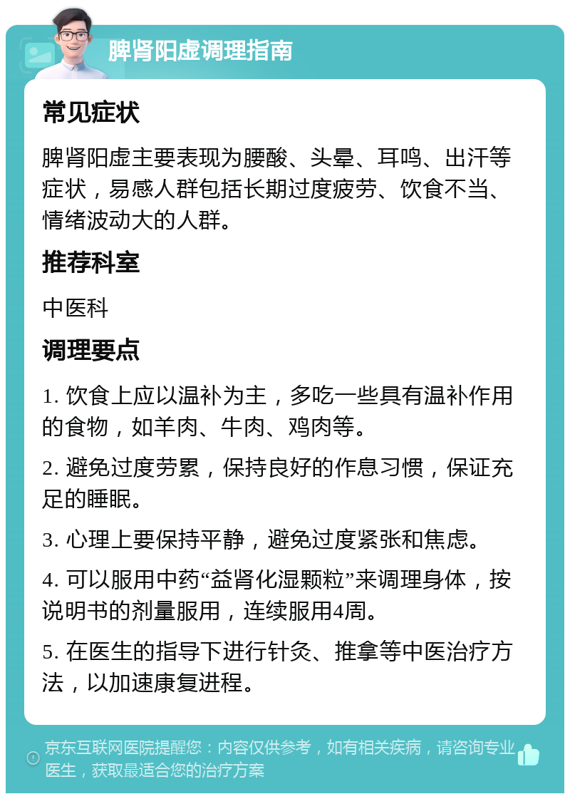 脾肾阳虚调理指南 常见症状 脾肾阳虚主要表现为腰酸、头晕、耳鸣、出汗等症状，易感人群包括长期过度疲劳、饮食不当、情绪波动大的人群。 推荐科室 中医科 调理要点 1. 饮食上应以温补为主，多吃一些具有温补作用的食物，如羊肉、牛肉、鸡肉等。 2. 避免过度劳累，保持良好的作息习惯，保证充足的睡眠。 3. 心理上要保持平静，避免过度紧张和焦虑。 4. 可以服用中药“益肾化湿颗粒”来调理身体，按说明书的剂量服用，连续服用4周。 5. 在医生的指导下进行针灸、推拿等中医治疗方法，以加速康复进程。