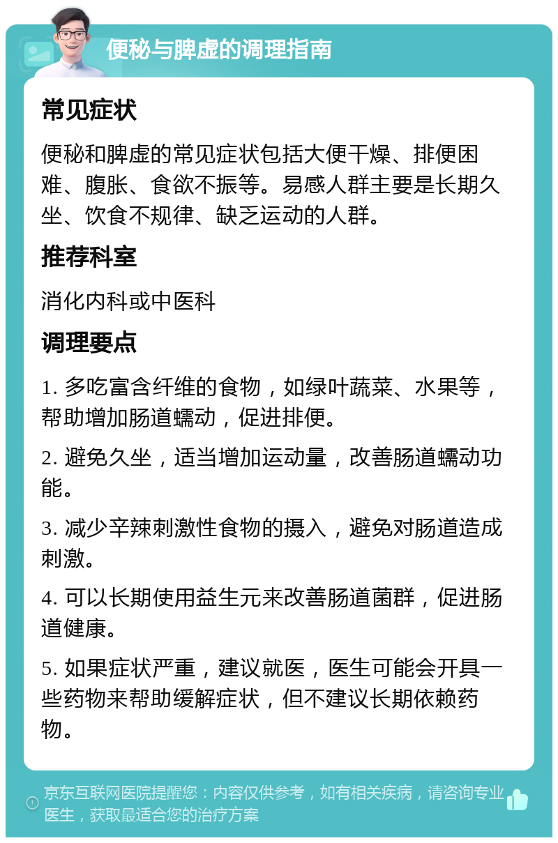 便秘与脾虚的调理指南 常见症状 便秘和脾虚的常见症状包括大便干燥、排便困难、腹胀、食欲不振等。易感人群主要是长期久坐、饮食不规律、缺乏运动的人群。 推荐科室 消化内科或中医科 调理要点 1. 多吃富含纤维的食物，如绿叶蔬菜、水果等，帮助增加肠道蠕动，促进排便。 2. 避免久坐，适当增加运动量，改善肠道蠕动功能。 3. 减少辛辣刺激性食物的摄入，避免对肠道造成刺激。 4. 可以长期使用益生元来改善肠道菌群，促进肠道健康。 5. 如果症状严重，建议就医，医生可能会开具一些药物来帮助缓解症状，但不建议长期依赖药物。