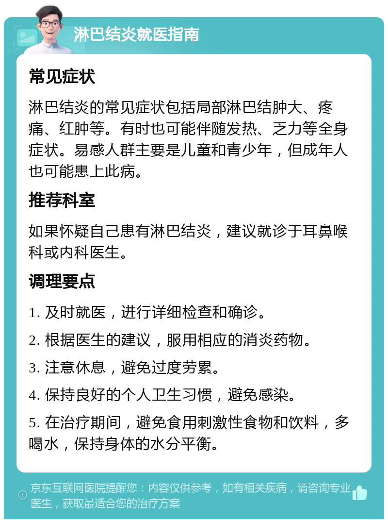 淋巴结炎就医指南 常见症状 淋巴结炎的常见症状包括局部淋巴结肿大、疼痛、红肿等。有时也可能伴随发热、乏力等全身症状。易感人群主要是儿童和青少年，但成年人也可能患上此病。 推荐科室 如果怀疑自己患有淋巴结炎，建议就诊于耳鼻喉科或内科医生。 调理要点 1. 及时就医，进行详细检查和确诊。 2. 根据医生的建议，服用相应的消炎药物。 3. 注意休息，避免过度劳累。 4. 保持良好的个人卫生习惯，避免感染。 5. 在治疗期间，避免食用刺激性食物和饮料，多喝水，保持身体的水分平衡。