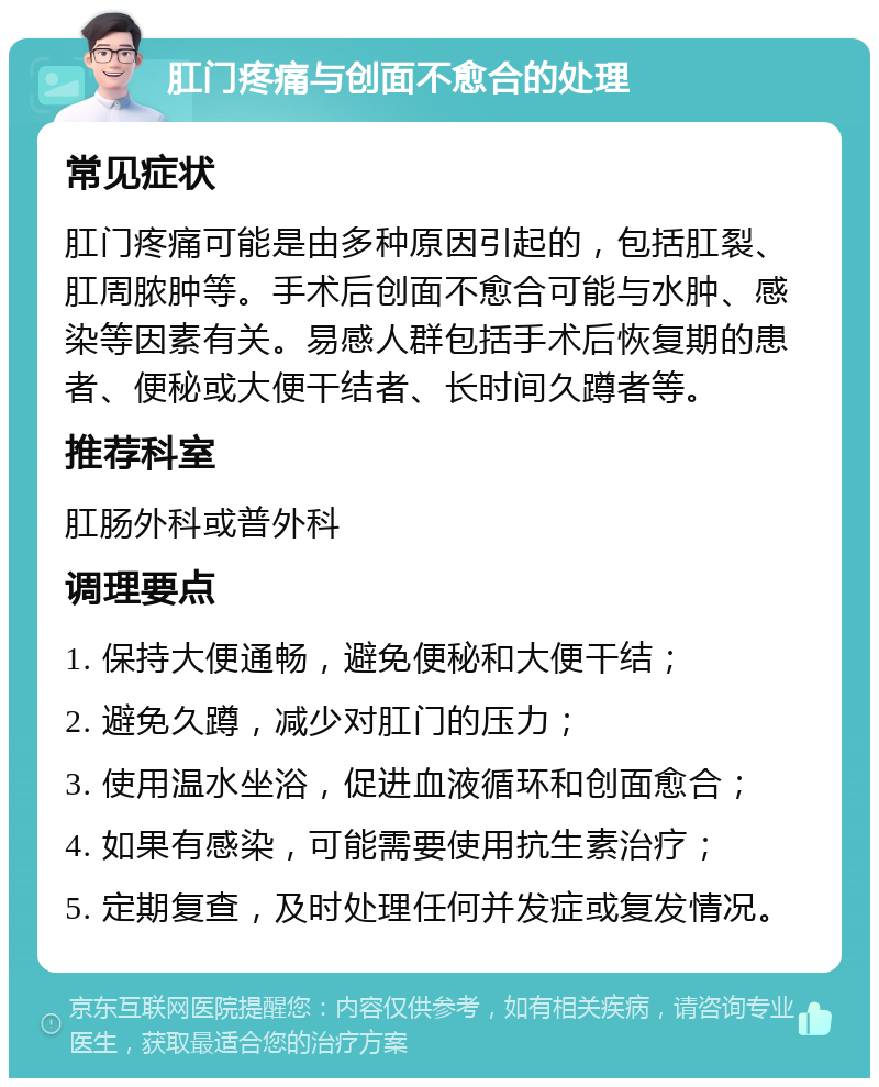 肛门疼痛与创面不愈合的处理 常见症状 肛门疼痛可能是由多种原因引起的，包括肛裂、肛周脓肿等。手术后创面不愈合可能与水肿、感染等因素有关。易感人群包括手术后恢复期的患者、便秘或大便干结者、长时间久蹲者等。 推荐科室 肛肠外科或普外科 调理要点 1. 保持大便通畅，避免便秘和大便干结； 2. 避免久蹲，减少对肛门的压力； 3. 使用温水坐浴，促进血液循环和创面愈合； 4. 如果有感染，可能需要使用抗生素治疗； 5. 定期复查，及时处理任何并发症或复发情况。