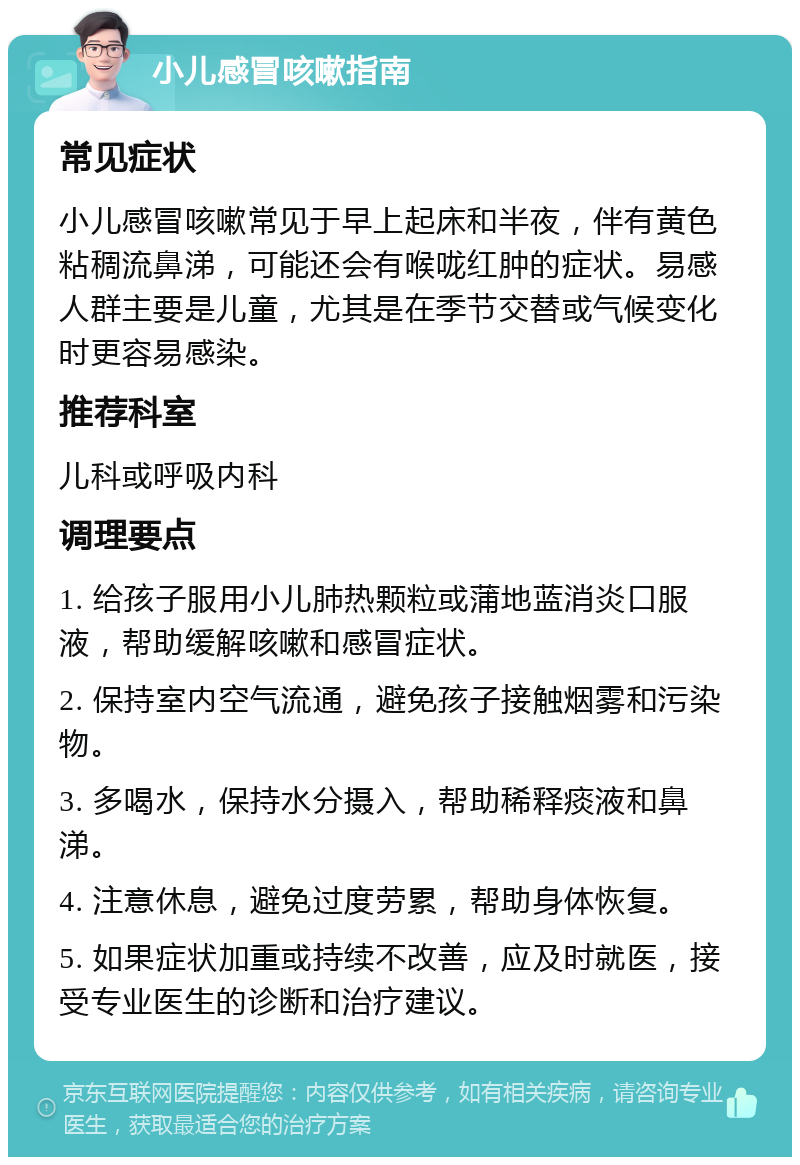 小儿感冒咳嗽指南 常见症状 小儿感冒咳嗽常见于早上起床和半夜，伴有黄色粘稠流鼻涕，可能还会有喉咙红肿的症状。易感人群主要是儿童，尤其是在季节交替或气候变化时更容易感染。 推荐科室 儿科或呼吸内科 调理要点 1. 给孩子服用小儿肺热颗粒或蒲地蓝消炎口服液，帮助缓解咳嗽和感冒症状。 2. 保持室内空气流通，避免孩子接触烟雾和污染物。 3. 多喝水，保持水分摄入，帮助稀释痰液和鼻涕。 4. 注意休息，避免过度劳累，帮助身体恢复。 5. 如果症状加重或持续不改善，应及时就医，接受专业医生的诊断和治疗建议。