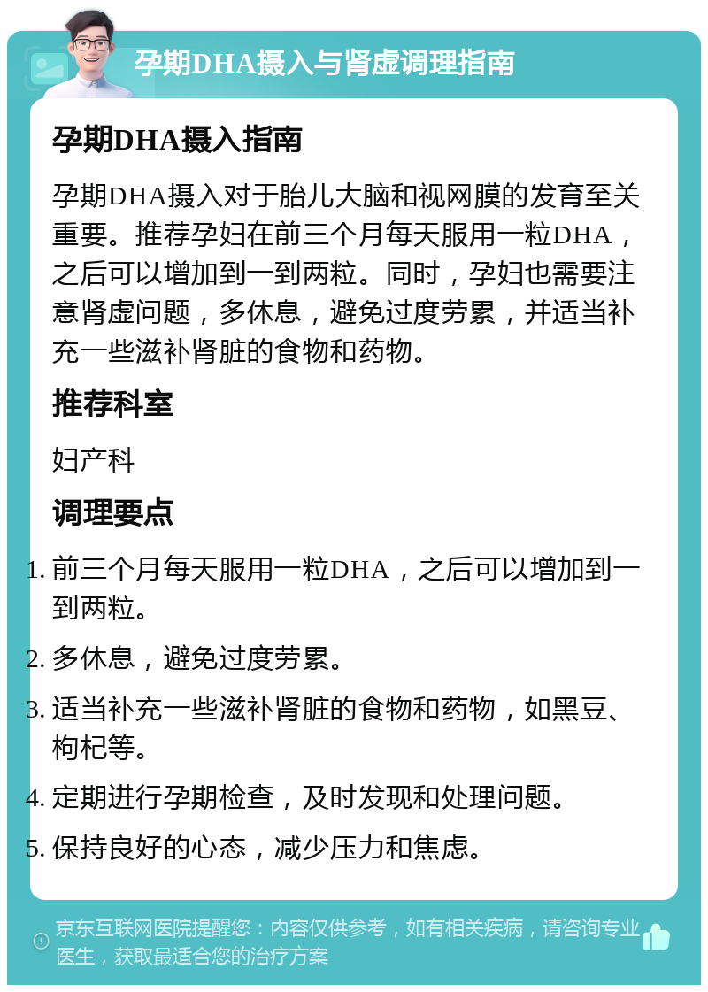 孕期DHA摄入与肾虚调理指南 孕期DHA摄入指南 孕期DHA摄入对于胎儿大脑和视网膜的发育至关重要。推荐孕妇在前三个月每天服用一粒DHA，之后可以增加到一到两粒。同时，孕妇也需要注意肾虚问题，多休息，避免过度劳累，并适当补充一些滋补肾脏的食物和药物。 推荐科室 妇产科 调理要点 前三个月每天服用一粒DHA，之后可以增加到一到两粒。 多休息，避免过度劳累。 适当补充一些滋补肾脏的食物和药物，如黑豆、枸杞等。 定期进行孕期检查，及时发现和处理问题。 保持良好的心态，减少压力和焦虑。