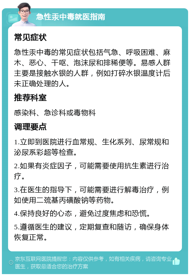 急性汞中毒就医指南 常见症状 急性汞中毒的常见症状包括气急、呼吸困难、麻木、恶心、干呕、泡沫尿和排稀便等。易感人群主要是接触水银的人群，例如打碎水银温度计后未正确处理的人。 推荐科室 感染科、急诊科或毒物科 调理要点 1.立即到医院进行血常规、生化系列、尿常规和泌尿系彩超等检查。 2.如果有炎症因子，可能需要使用抗生素进行治疗。 3.在医生的指导下，可能需要进行解毒治疗，例如使用二巯基丙磺酸钠等药物。 4.保持良好的心态，避免过度焦虑和恐慌。 5.遵循医生的建议，定期复查和随访，确保身体恢复正常。