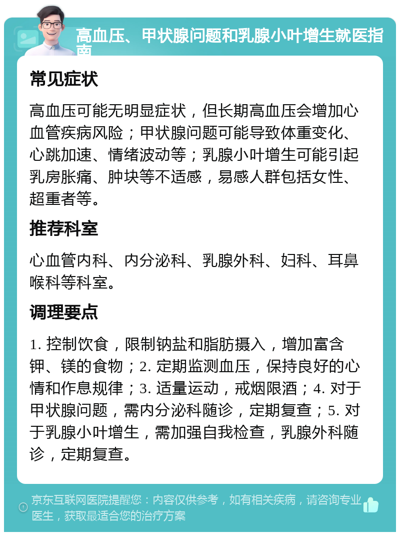 高血压、甲状腺问题和乳腺小叶增生就医指南 常见症状 高血压可能无明显症状，但长期高血压会增加心血管疾病风险；甲状腺问题可能导致体重变化、心跳加速、情绪波动等；乳腺小叶增生可能引起乳房胀痛、肿块等不适感，易感人群包括女性、超重者等。 推荐科室 心血管内科、内分泌科、乳腺外科、妇科、耳鼻喉科等科室。 调理要点 1. 控制饮食，限制钠盐和脂肪摄入，增加富含钾、镁的食物；2. 定期监测血压，保持良好的心情和作息规律；3. 适量运动，戒烟限酒；4. 对于甲状腺问题，需内分泌科随诊，定期复查；5. 对于乳腺小叶增生，需加强自我检查，乳腺外科随诊，定期复查。