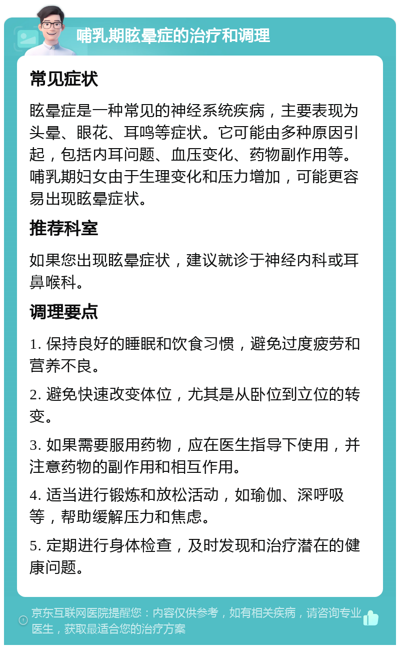 哺乳期眩晕症的治疗和调理 常见症状 眩晕症是一种常见的神经系统疾病，主要表现为头晕、眼花、耳鸣等症状。它可能由多种原因引起，包括内耳问题、血压变化、药物副作用等。哺乳期妇女由于生理变化和压力增加，可能更容易出现眩晕症状。 推荐科室 如果您出现眩晕症状，建议就诊于神经内科或耳鼻喉科。 调理要点 1. 保持良好的睡眠和饮食习惯，避免过度疲劳和营养不良。 2. 避免快速改变体位，尤其是从卧位到立位的转变。 3. 如果需要服用药物，应在医生指导下使用，并注意药物的副作用和相互作用。 4. 适当进行锻炼和放松活动，如瑜伽、深呼吸等，帮助缓解压力和焦虑。 5. 定期进行身体检查，及时发现和治疗潜在的健康问题。