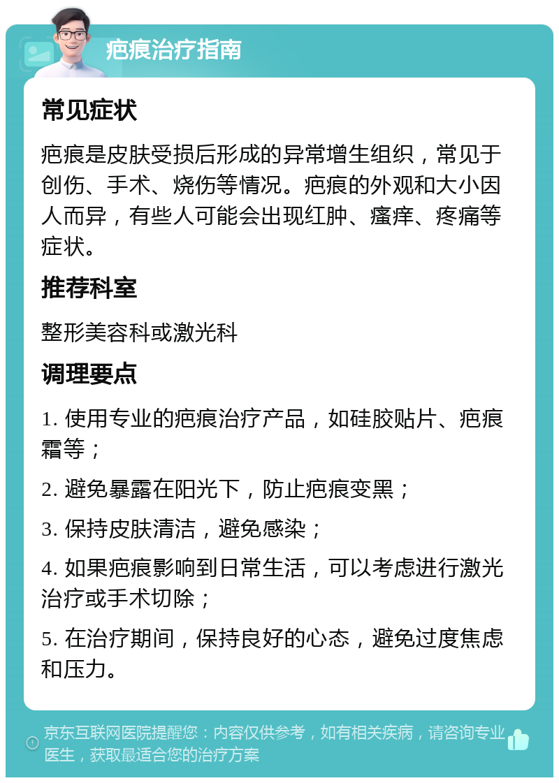 疤痕治疗指南 常见症状 疤痕是皮肤受损后形成的异常增生组织，常见于创伤、手术、烧伤等情况。疤痕的外观和大小因人而异，有些人可能会出现红肿、瘙痒、疼痛等症状。 推荐科室 整形美容科或激光科 调理要点 1. 使用专业的疤痕治疗产品，如硅胶贴片、疤痕霜等； 2. 避免暴露在阳光下，防止疤痕变黑； 3. 保持皮肤清洁，避免感染； 4. 如果疤痕影响到日常生活，可以考虑进行激光治疗或手术切除； 5. 在治疗期间，保持良好的心态，避免过度焦虑和压力。