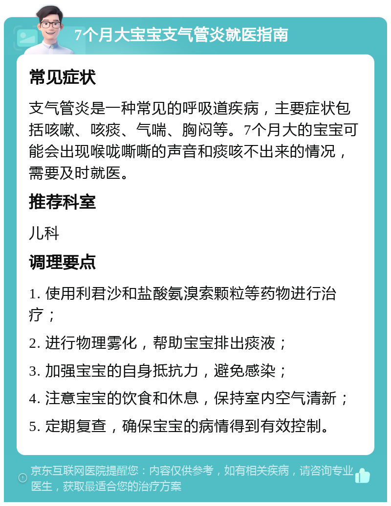 7个月大宝宝支气管炎就医指南 常见症状 支气管炎是一种常见的呼吸道疾病，主要症状包括咳嗽、咳痰、气喘、胸闷等。7个月大的宝宝可能会出现喉咙嘶嘶的声音和痰咳不出来的情况，需要及时就医。 推荐科室 儿科 调理要点 1. 使用利君沙和盐酸氨溴索颗粒等药物进行治疗； 2. 进行物理雾化，帮助宝宝排出痰液； 3. 加强宝宝的自身抵抗力，避免感染； 4. 注意宝宝的饮食和休息，保持室内空气清新； 5. 定期复查，确保宝宝的病情得到有效控制。