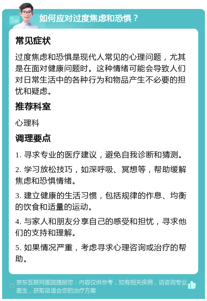 如何应对过度焦虑和恐惧？ 常见症状 过度焦虑和恐惧是现代人常见的心理问题，尤其是在面对健康问题时。这种情绪可能会导致人们对日常生活中的各种行为和物品产生不必要的担忧和疑虑。 推荐科室 心理科 调理要点 1. 寻求专业的医疗建议，避免自我诊断和猜测。 2. 学习放松技巧，如深呼吸、冥想等，帮助缓解焦虑和恐惧情绪。 3. 建立健康的生活习惯，包括规律的作息、均衡的饮食和适量的运动。 4. 与家人和朋友分享自己的感受和担忧，寻求他们的支持和理解。 5. 如果情况严重，考虑寻求心理咨询或治疗的帮助。