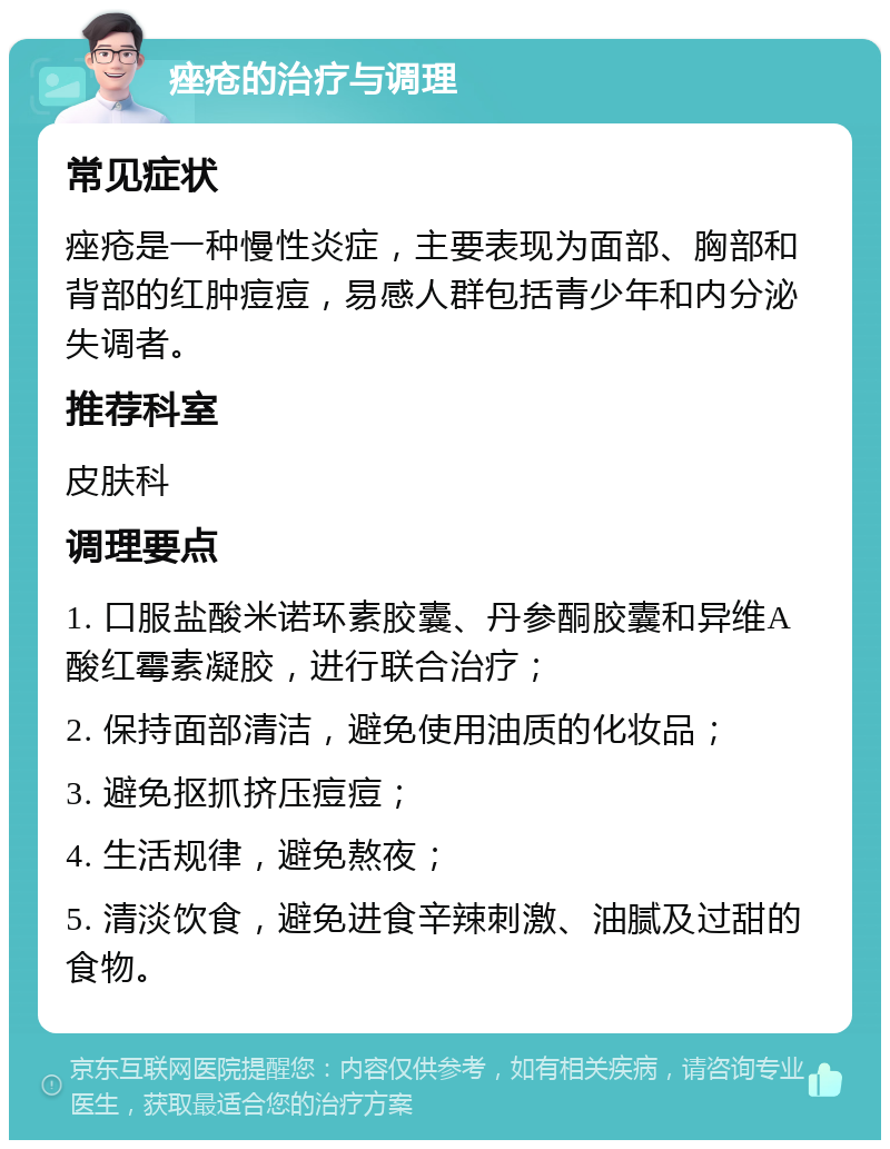 痤疮的治疗与调理 常见症状 痤疮是一种慢性炎症，主要表现为面部、胸部和背部的红肿痘痘，易感人群包括青少年和内分泌失调者。 推荐科室 皮肤科 调理要点 1. 口服盐酸米诺环素胶囊、丹参酮胶囊和异维A酸红霉素凝胶，进行联合治疗； 2. 保持面部清洁，避免使用油质的化妆品； 3. 避免抠抓挤压痘痘； 4. 生活规律，避免熬夜； 5. 清淡饮食，避免进食辛辣刺激、油腻及过甜的食物。