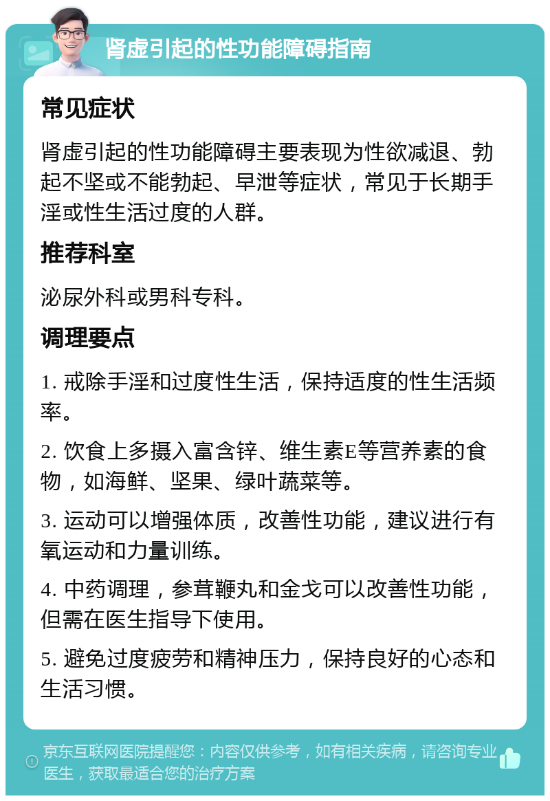 肾虚引起的性功能障碍指南 常见症状 肾虚引起的性功能障碍主要表现为性欲减退、勃起不坚或不能勃起、早泄等症状，常见于长期手淫或性生活过度的人群。 推荐科室 泌尿外科或男科专科。 调理要点 1. 戒除手淫和过度性生活，保持适度的性生活频率。 2. 饮食上多摄入富含锌、维生素E等营养素的食物，如海鲜、坚果、绿叶蔬菜等。 3. 运动可以增强体质，改善性功能，建议进行有氧运动和力量训练。 4. 中药调理，参茸鞭丸和金戈可以改善性功能，但需在医生指导下使用。 5. 避免过度疲劳和精神压力，保持良好的心态和生活习惯。