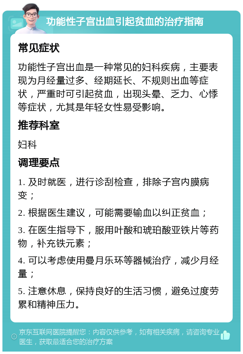 功能性子宫出血引起贫血的治疗指南 常见症状 功能性子宫出血是一种常见的妇科疾病，主要表现为月经量过多、经期延长、不规则出血等症状，严重时可引起贫血，出现头晕、乏力、心悸等症状，尤其是年轻女性易受影响。 推荐科室 妇科 调理要点 1. 及时就医，进行诊刮检查，排除子宫内膜病变； 2. 根据医生建议，可能需要输血以纠正贫血； 3. 在医生指导下，服用叶酸和琥珀酸亚铁片等药物，补充铁元素； 4. 可以考虑使用曼月乐环等器械治疗，减少月经量； 5. 注意休息，保持良好的生活习惯，避免过度劳累和精神压力。