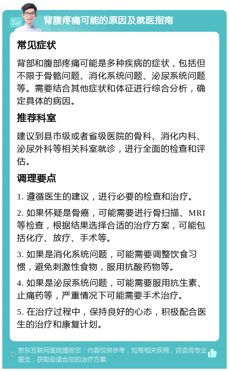 背腹疼痛可能的原因及就医指南 常见症状 背部和腹部疼痛可能是多种疾病的症状，包括但不限于骨骼问题、消化系统问题、泌尿系统问题等。需要结合其他症状和体征进行综合分析，确定具体的病因。 推荐科室 建议到县市级或者省级医院的骨科、消化内科、泌尿外科等相关科室就诊，进行全面的检查和评估。 调理要点 1. 遵循医生的建议，进行必要的检查和治疗。 2. 如果怀疑是骨癌，可能需要进行骨扫描、MRI等检查，根据结果选择合适的治疗方案，可能包括化疗、放疗、手术等。 3. 如果是消化系统问题，可能需要调整饮食习惯，避免刺激性食物，服用抗酸药物等。 4. 如果是泌尿系统问题，可能需要服用抗生素、止痛药等，严重情况下可能需要手术治疗。 5. 在治疗过程中，保持良好的心态，积极配合医生的治疗和康复计划。