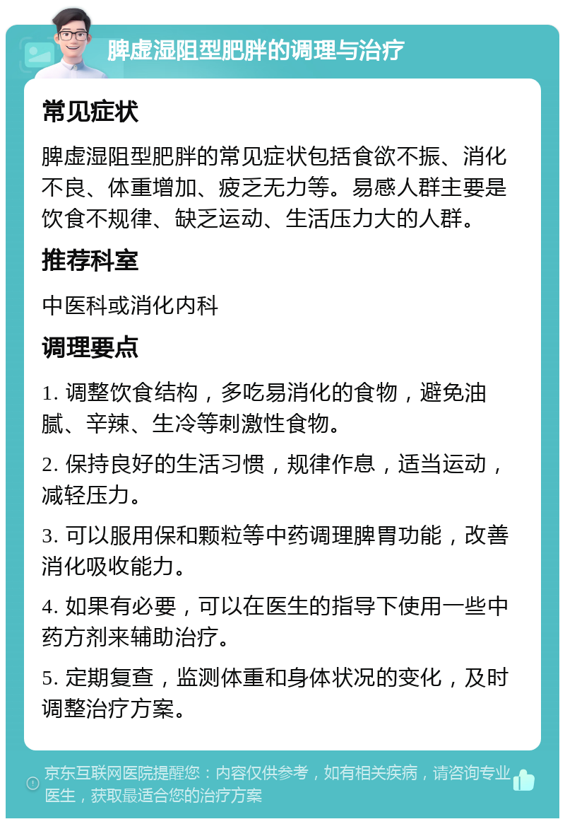 脾虚湿阻型肥胖的调理与治疗 常见症状 脾虚湿阻型肥胖的常见症状包括食欲不振、消化不良、体重增加、疲乏无力等。易感人群主要是饮食不规律、缺乏运动、生活压力大的人群。 推荐科室 中医科或消化内科 调理要点 1. 调整饮食结构，多吃易消化的食物，避免油腻、辛辣、生冷等刺激性食物。 2. 保持良好的生活习惯，规律作息，适当运动，减轻压力。 3. 可以服用保和颗粒等中药调理脾胃功能，改善消化吸收能力。 4. 如果有必要，可以在医生的指导下使用一些中药方剂来辅助治疗。 5. 定期复查，监测体重和身体状况的变化，及时调整治疗方案。