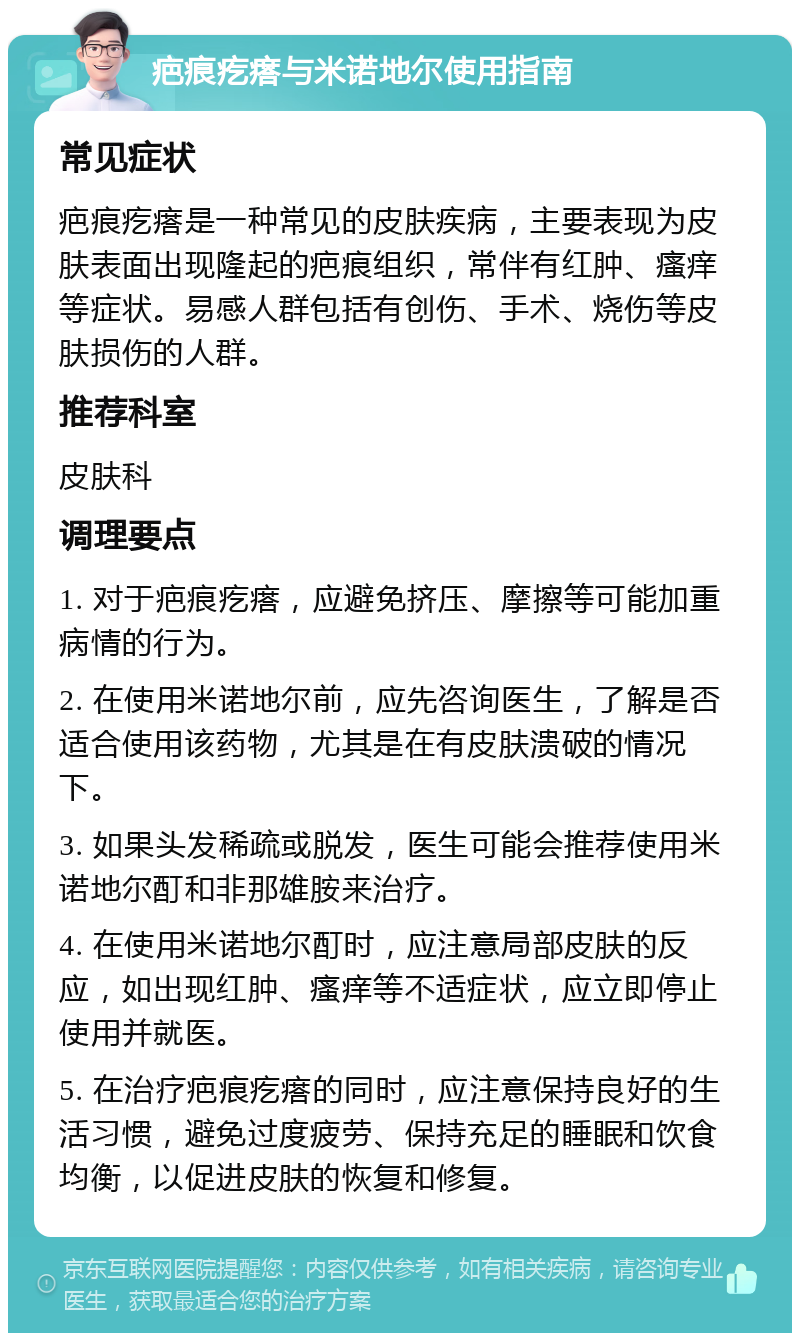 疤痕疙瘩与米诺地尔使用指南 常见症状 疤痕疙瘩是一种常见的皮肤疾病，主要表现为皮肤表面出现隆起的疤痕组织，常伴有红肿、瘙痒等症状。易感人群包括有创伤、手术、烧伤等皮肤损伤的人群。 推荐科室 皮肤科 调理要点 1. 对于疤痕疙瘩，应避免挤压、摩擦等可能加重病情的行为。 2. 在使用米诺地尔前，应先咨询医生，了解是否适合使用该药物，尤其是在有皮肤溃破的情况下。 3. 如果头发稀疏或脱发，医生可能会推荐使用米诺地尔酊和非那雄胺来治疗。 4. 在使用米诺地尔酊时，应注意局部皮肤的反应，如出现红肿、瘙痒等不适症状，应立即停止使用并就医。 5. 在治疗疤痕疙瘩的同时，应注意保持良好的生活习惯，避免过度疲劳、保持充足的睡眠和饮食均衡，以促进皮肤的恢复和修复。