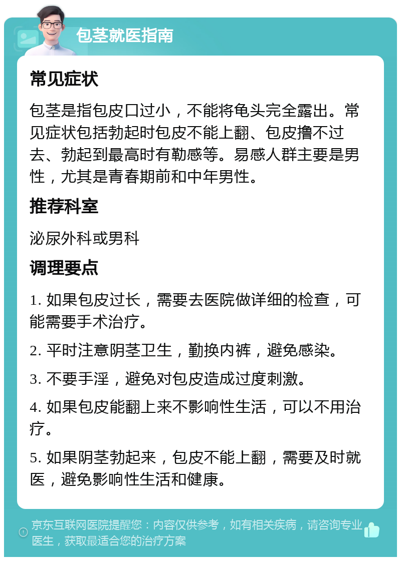 包茎就医指南 常见症状 包茎是指包皮口过小，不能将龟头完全露出。常见症状包括勃起时包皮不能上翻、包皮撸不过去、勃起到最高时有勒感等。易感人群主要是男性，尤其是青春期前和中年男性。 推荐科室 泌尿外科或男科 调理要点 1. 如果包皮过长，需要去医院做详细的检查，可能需要手术治疗。 2. 平时注意阴茎卫生，勤换内裤，避免感染。 3. 不要手淫，避免对包皮造成过度刺激。 4. 如果包皮能翻上来不影响性生活，可以不用治疗。 5. 如果阴茎勃起来，包皮不能上翻，需要及时就医，避免影响性生活和健康。