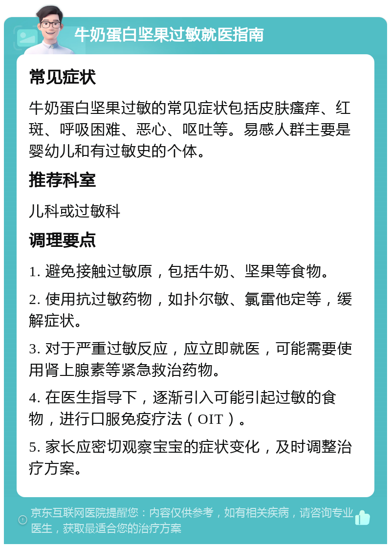 牛奶蛋白坚果过敏就医指南 常见症状 牛奶蛋白坚果过敏的常见症状包括皮肤瘙痒、红斑、呼吸困难、恶心、呕吐等。易感人群主要是婴幼儿和有过敏史的个体。 推荐科室 儿科或过敏科 调理要点 1. 避免接触过敏原，包括牛奶、坚果等食物。 2. 使用抗过敏药物，如扑尔敏、氯雷他定等，缓解症状。 3. 对于严重过敏反应，应立即就医，可能需要使用肾上腺素等紧急救治药物。 4. 在医生指导下，逐渐引入可能引起过敏的食物，进行口服免疫疗法（OIT）。 5. 家长应密切观察宝宝的症状变化，及时调整治疗方案。