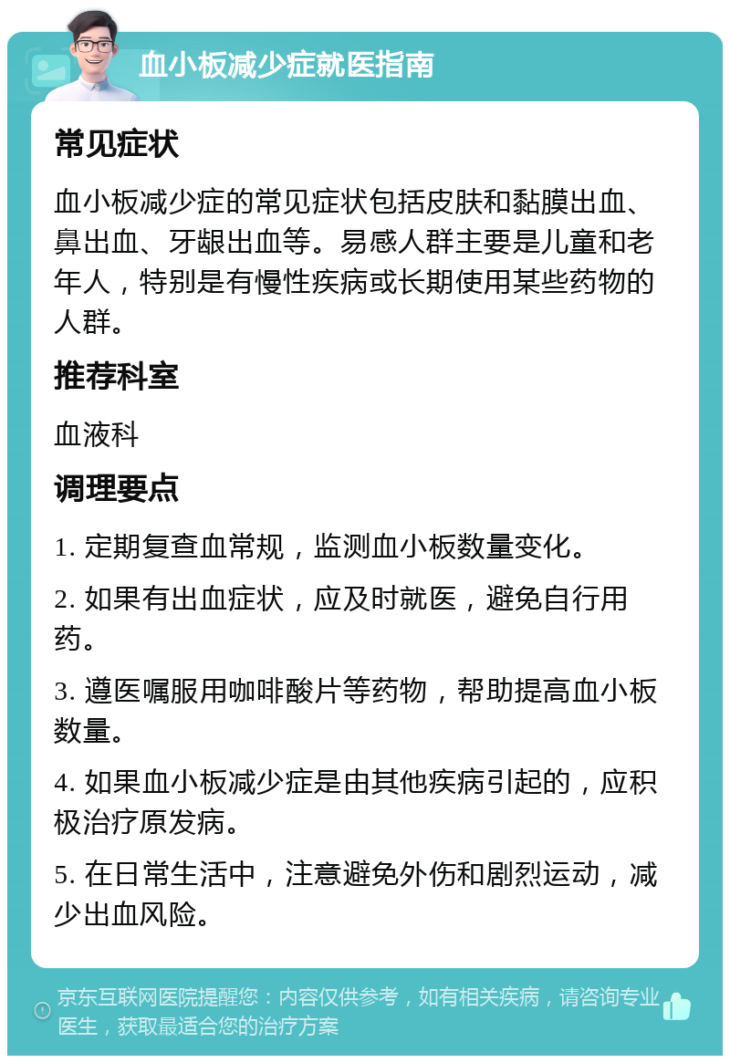 血小板减少症就医指南 常见症状 血小板减少症的常见症状包括皮肤和黏膜出血、鼻出血、牙龈出血等。易感人群主要是儿童和老年人，特别是有慢性疾病或长期使用某些药物的人群。 推荐科室 血液科 调理要点 1. 定期复查血常规，监测血小板数量变化。 2. 如果有出血症状，应及时就医，避免自行用药。 3. 遵医嘱服用咖啡酸片等药物，帮助提高血小板数量。 4. 如果血小板减少症是由其他疾病引起的，应积极治疗原发病。 5. 在日常生活中，注意避免外伤和剧烈运动，减少出血风险。