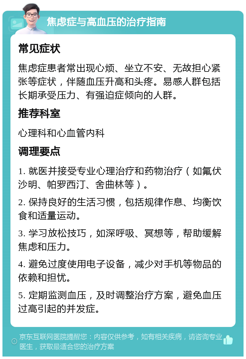 焦虑症与高血压的治疗指南 常见症状 焦虑症患者常出现心烦、坐立不安、无故担心紧张等症状，伴随血压升高和头疼。易感人群包括长期承受压力、有强迫症倾向的人群。 推荐科室 心理科和心血管内科 调理要点 1. 就医并接受专业心理治疗和药物治疗（如氟伏沙明、帕罗西汀、舍曲林等）。 2. 保持良好的生活习惯，包括规律作息、均衡饮食和适量运动。 3. 学习放松技巧，如深呼吸、冥想等，帮助缓解焦虑和压力。 4. 避免过度使用电子设备，减少对手机等物品的依赖和担忧。 5. 定期监测血压，及时调整治疗方案，避免血压过高引起的并发症。