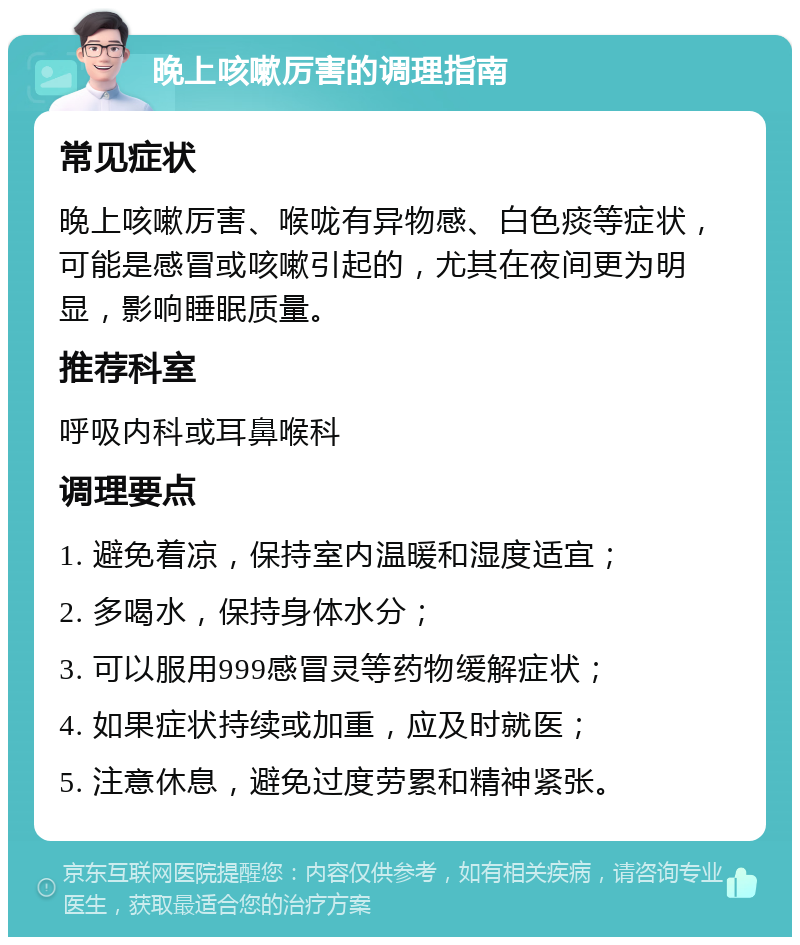 晚上咳嗽厉害的调理指南 常见症状 晚上咳嗽厉害、喉咙有异物感、白色痰等症状，可能是感冒或咳嗽引起的，尤其在夜间更为明显，影响睡眠质量。 推荐科室 呼吸内科或耳鼻喉科 调理要点 1. 避免着凉，保持室内温暖和湿度适宜； 2. 多喝水，保持身体水分； 3. 可以服用999感冒灵等药物缓解症状； 4. 如果症状持续或加重，应及时就医； 5. 注意休息，避免过度劳累和精神紧张。