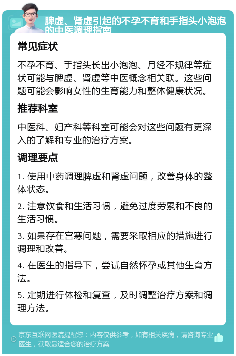 脾虚、肾虚引起的不孕不育和手指头小泡泡的中医调理指南 常见症状 不孕不育、手指头长出小泡泡、月经不规律等症状可能与脾虚、肾虚等中医概念相关联。这些问题可能会影响女性的生育能力和整体健康状况。 推荐科室 中医科、妇产科等科室可能会对这些问题有更深入的了解和专业的治疗方案。 调理要点 1. 使用中药调理脾虚和肾虚问题，改善身体的整体状态。 2. 注意饮食和生活习惯，避免过度劳累和不良的生活习惯。 3. 如果存在宫寒问题，需要采取相应的措施进行调理和改善。 4. 在医生的指导下，尝试自然怀孕或其他生育方法。 5. 定期进行体检和复查，及时调整治疗方案和调理方法。