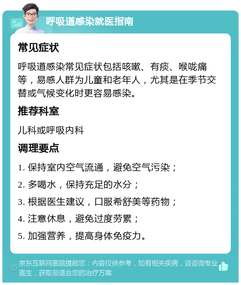 呼吸道感染就医指南 常见症状 呼吸道感染常见症状包括咳嗽、有痰、喉咙痛等，易感人群为儿童和老年人，尤其是在季节交替或气候变化时更容易感染。 推荐科室 儿科或呼吸内科 调理要点 1. 保持室内空气流通，避免空气污染； 2. 多喝水，保持充足的水分； 3. 根据医生建议，口服希舒美等药物； 4. 注意休息，避免过度劳累； 5. 加强营养，提高身体免疫力。