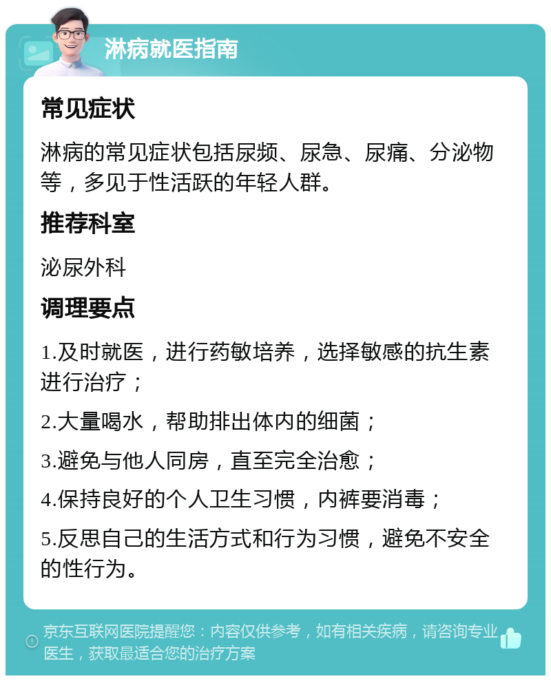 淋病就医指南 常见症状 淋病的常见症状包括尿频、尿急、尿痛、分泌物等，多见于性活跃的年轻人群。 推荐科室 泌尿外科 调理要点 1.及时就医，进行药敏培养，选择敏感的抗生素进行治疗； 2.大量喝水，帮助排出体内的细菌； 3.避免与他人同房，直至完全治愈； 4.保持良好的个人卫生习惯，内裤要消毒； 5.反思自己的生活方式和行为习惯，避免不安全的性行为。