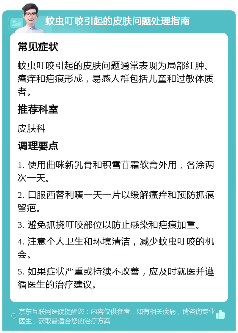 蚊虫叮咬引起的皮肤问题处理指南 常见症状 蚊虫叮咬引起的皮肤问题通常表现为局部红肿、瘙痒和疤痕形成，易感人群包括儿童和过敏体质者。 推荐科室 皮肤科 调理要点 1. 使用曲咪新乳膏和积雪苷霜软膏外用，各涂两次一天。 2. 口服西替利嗪一天一片以缓解瘙痒和预防抓痕留疤。 3. 避免抓挠叮咬部位以防止感染和疤痕加重。 4. 注意个人卫生和环境清洁，减少蚊虫叮咬的机会。 5. 如果症状严重或持续不改善，应及时就医并遵循医生的治疗建议。