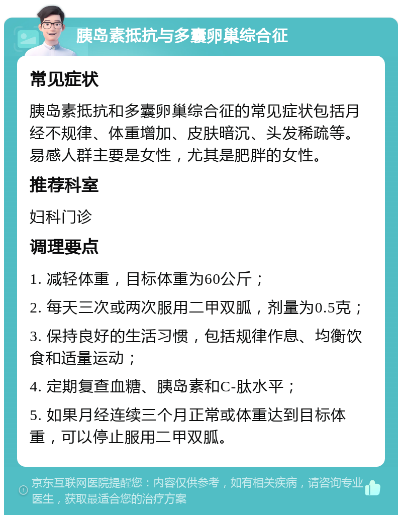 胰岛素抵抗与多囊卵巢综合征 常见症状 胰岛素抵抗和多囊卵巢综合征的常见症状包括月经不规律、体重增加、皮肤暗沉、头发稀疏等。易感人群主要是女性，尤其是肥胖的女性。 推荐科室 妇科门诊 调理要点 1. 减轻体重，目标体重为60公斤； 2. 每天三次或两次服用二甲双胍，剂量为0.5克； 3. 保持良好的生活习惯，包括规律作息、均衡饮食和适量运动； 4. 定期复查血糖、胰岛素和C-肽水平； 5. 如果月经连续三个月正常或体重达到目标体重，可以停止服用二甲双胍。