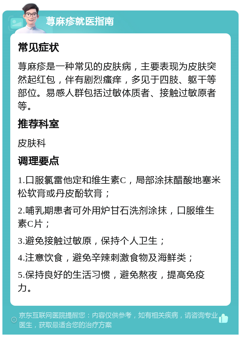 荨麻疹就医指南 常见症状 荨麻疹是一种常见的皮肤病，主要表现为皮肤突然起红包，伴有剧烈瘙痒，多见于四肢、躯干等部位。易感人群包括过敏体质者、接触过敏原者等。 推荐科室 皮肤科 调理要点 1.口服氯雷他定和维生素C，局部涂抹醋酸地塞米松软膏或丹皮酚软膏； 2.哺乳期患者可外用炉甘石洗剂涂抹，口服维生素C片； 3.避免接触过敏原，保持个人卫生； 4.注意饮食，避免辛辣刺激食物及海鲜类； 5.保持良好的生活习惯，避免熬夜，提高免疫力。