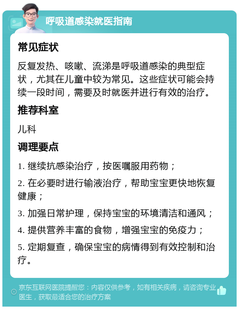 呼吸道感染就医指南 常见症状 反复发热、咳嗽、流涕是呼吸道感染的典型症状，尤其在儿童中较为常见。这些症状可能会持续一段时间，需要及时就医并进行有效的治疗。 推荐科室 儿科 调理要点 1. 继续抗感染治疗，按医嘱服用药物； 2. 在必要时进行输液治疗，帮助宝宝更快地恢复健康； 3. 加强日常护理，保持宝宝的环境清洁和通风； 4. 提供营养丰富的食物，增强宝宝的免疫力； 5. 定期复查，确保宝宝的病情得到有效控制和治疗。