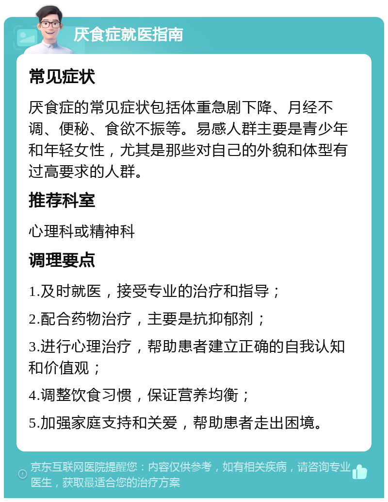 厌食症就医指南 常见症状 厌食症的常见症状包括体重急剧下降、月经不调、便秘、食欲不振等。易感人群主要是青少年和年轻女性，尤其是那些对自己的外貌和体型有过高要求的人群。 推荐科室 心理科或精神科 调理要点 1.及时就医，接受专业的治疗和指导； 2.配合药物治疗，主要是抗抑郁剂； 3.进行心理治疗，帮助患者建立正确的自我认知和价值观； 4.调整饮食习惯，保证营养均衡； 5.加强家庭支持和关爱，帮助患者走出困境。