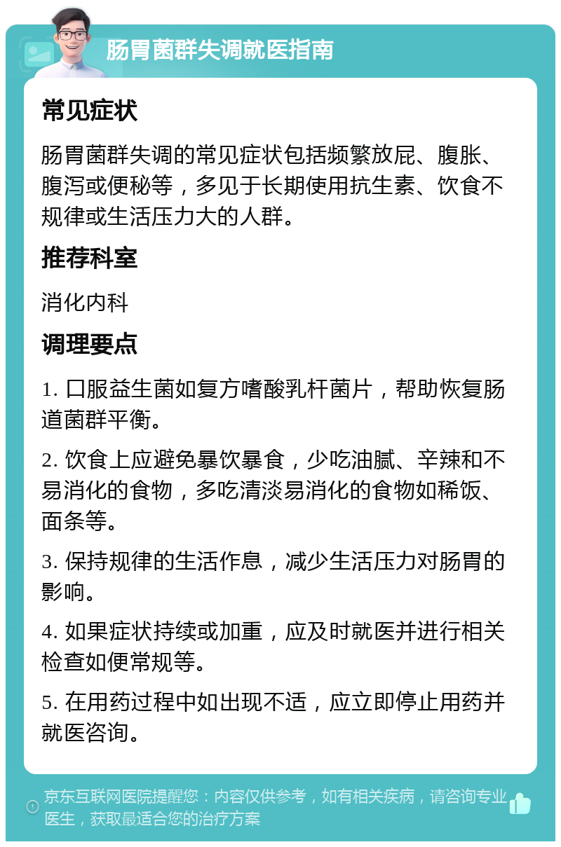 肠胃菌群失调就医指南 常见症状 肠胃菌群失调的常见症状包括频繁放屁、腹胀、腹泻或便秘等，多见于长期使用抗生素、饮食不规律或生活压力大的人群。 推荐科室 消化内科 调理要点 1. 口服益生菌如复方嗜酸乳杆菌片，帮助恢复肠道菌群平衡。 2. 饮食上应避免暴饮暴食，少吃油腻、辛辣和不易消化的食物，多吃清淡易消化的食物如稀饭、面条等。 3. 保持规律的生活作息，减少生活压力对肠胃的影响。 4. 如果症状持续或加重，应及时就医并进行相关检查如便常规等。 5. 在用药过程中如出现不适，应立即停止用药并就医咨询。