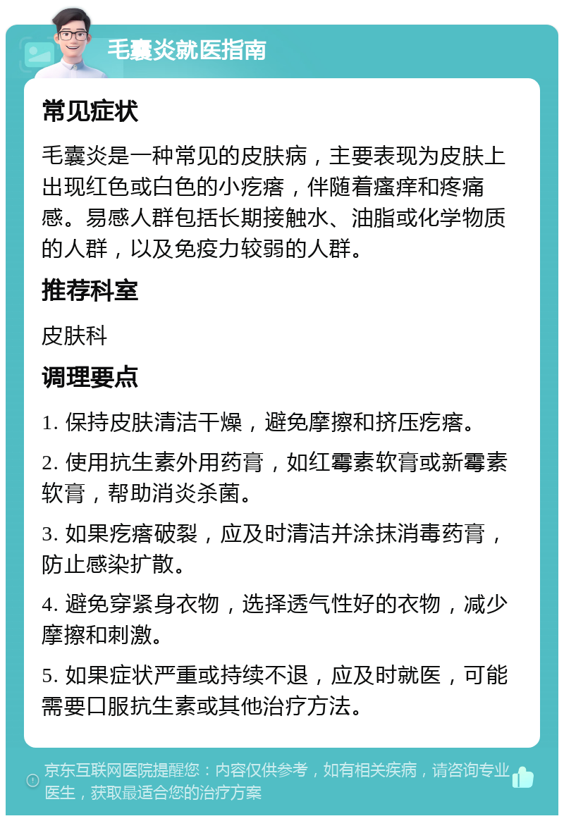 毛囊炎就医指南 常见症状 毛囊炎是一种常见的皮肤病，主要表现为皮肤上出现红色或白色的小疙瘩，伴随着瘙痒和疼痛感。易感人群包括长期接触水、油脂或化学物质的人群，以及免疫力较弱的人群。 推荐科室 皮肤科 调理要点 1. 保持皮肤清洁干燥，避免摩擦和挤压疙瘩。 2. 使用抗生素外用药膏，如红霉素软膏或新霉素软膏，帮助消炎杀菌。 3. 如果疙瘩破裂，应及时清洁并涂抹消毒药膏，防止感染扩散。 4. 避免穿紧身衣物，选择透气性好的衣物，减少摩擦和刺激。 5. 如果症状严重或持续不退，应及时就医，可能需要口服抗生素或其他治疗方法。