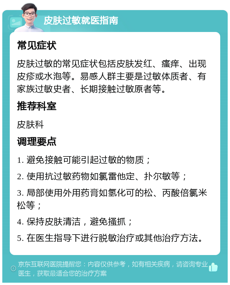 皮肤过敏就医指南 常见症状 皮肤过敏的常见症状包括皮肤发红、瘙痒、出现皮疹或水泡等。易感人群主要是过敏体质者、有家族过敏史者、长期接触过敏原者等。 推荐科室 皮肤科 调理要点 1. 避免接触可能引起过敏的物质； 2. 使用抗过敏药物如氯雷他定、扑尔敏等； 3. 局部使用外用药膏如氢化可的松、丙酸倍氯米松等； 4. 保持皮肤清洁，避免搔抓； 5. 在医生指导下进行脱敏治疗或其他治疗方法。