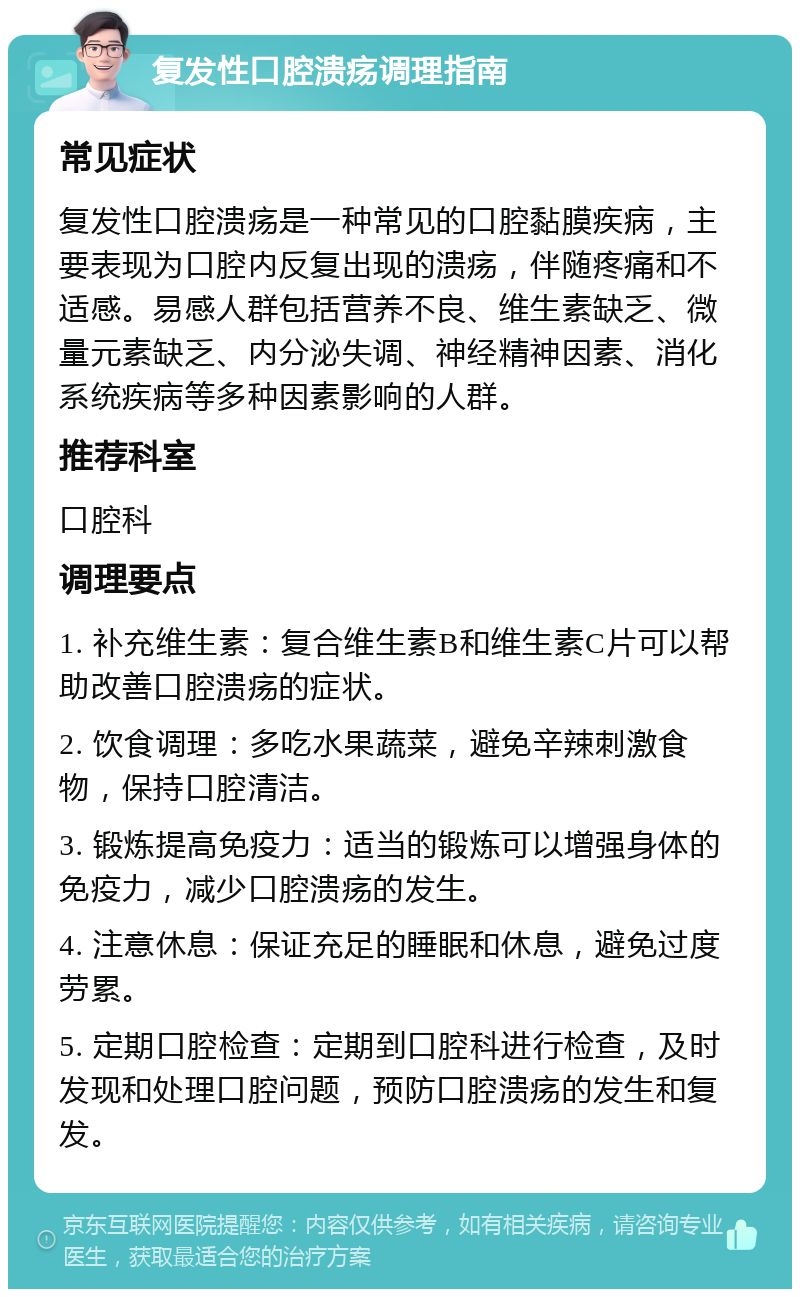 复发性口腔溃疡调理指南 常见症状 复发性口腔溃疡是一种常见的口腔黏膜疾病，主要表现为口腔内反复出现的溃疡，伴随疼痛和不适感。易感人群包括营养不良、维生素缺乏、微量元素缺乏、内分泌失调、神经精神因素、消化系统疾病等多种因素影响的人群。 推荐科室 口腔科 调理要点 1. 补充维生素：复合维生素B和维生素C片可以帮助改善口腔溃疡的症状。 2. 饮食调理：多吃水果蔬菜，避免辛辣刺激食物，保持口腔清洁。 3. 锻炼提高免疫力：适当的锻炼可以增强身体的免疫力，减少口腔溃疡的发生。 4. 注意休息：保证充足的睡眠和休息，避免过度劳累。 5. 定期口腔检查：定期到口腔科进行检查，及时发现和处理口腔问题，预防口腔溃疡的发生和复发。