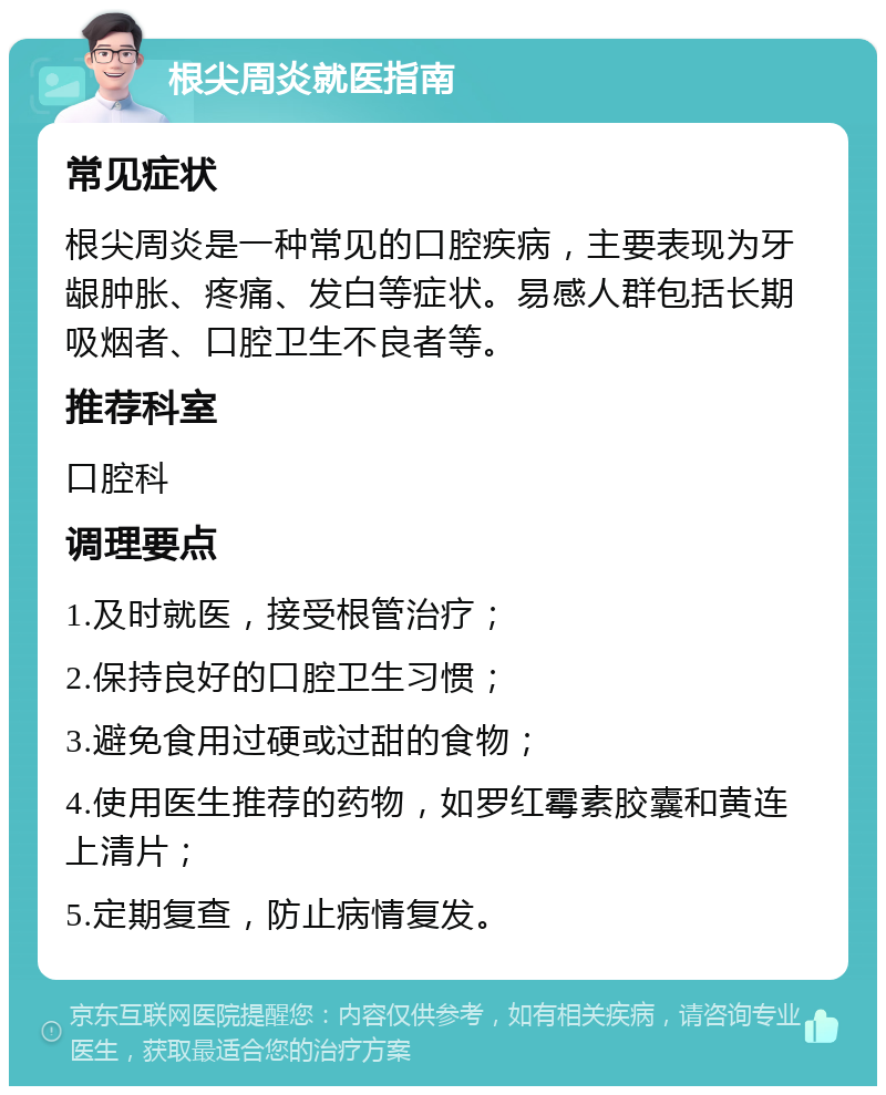 根尖周炎就医指南 常见症状 根尖周炎是一种常见的口腔疾病，主要表现为牙龈肿胀、疼痛、发白等症状。易感人群包括长期吸烟者、口腔卫生不良者等。 推荐科室 口腔科 调理要点 1.及时就医，接受根管治疗； 2.保持良好的口腔卫生习惯； 3.避免食用过硬或过甜的食物； 4.使用医生推荐的药物，如罗红霉素胶囊和黄连上清片； 5.定期复查，防止病情复发。