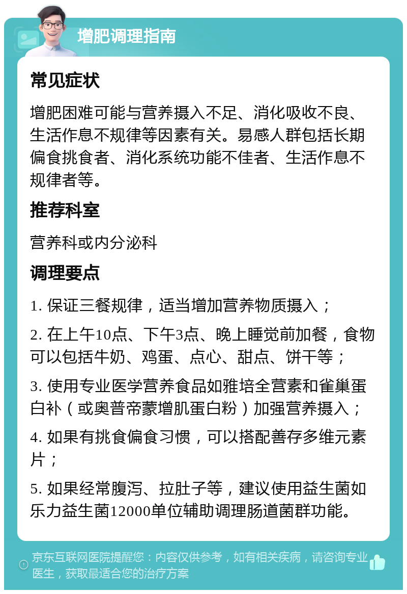 增肥调理指南 常见症状 增肥困难可能与营养摄入不足、消化吸收不良、生活作息不规律等因素有关。易感人群包括长期偏食挑食者、消化系统功能不佳者、生活作息不规律者等。 推荐科室 营养科或内分泌科 调理要点 1. 保证三餐规律，适当增加营养物质摄入； 2. 在上午10点、下午3点、晚上睡觉前加餐，食物可以包括牛奶、鸡蛋、点心、甜点、饼干等； 3. 使用专业医学营养食品如雅培全营素和雀巢蛋白补（或奥普帝蒙增肌蛋白粉）加强营养摄入； 4. 如果有挑食偏食习惯，可以搭配善存多维元素片； 5. 如果经常腹泻、拉肚子等，建议使用益生菌如乐力益生菌12000单位辅助调理肠道菌群功能。