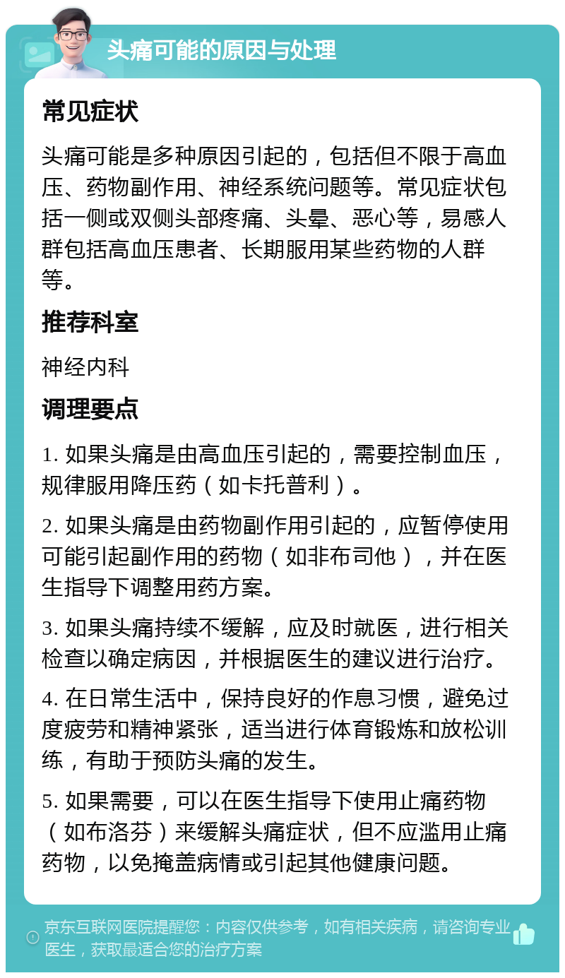 头痛可能的原因与处理 常见症状 头痛可能是多种原因引起的，包括但不限于高血压、药物副作用、神经系统问题等。常见症状包括一侧或双侧头部疼痛、头晕、恶心等，易感人群包括高血压患者、长期服用某些药物的人群等。 推荐科室 神经内科 调理要点 1. 如果头痛是由高血压引起的，需要控制血压，规律服用降压药（如卡托普利）。 2. 如果头痛是由药物副作用引起的，应暂停使用可能引起副作用的药物（如非布司他），并在医生指导下调整用药方案。 3. 如果头痛持续不缓解，应及时就医，进行相关检查以确定病因，并根据医生的建议进行治疗。 4. 在日常生活中，保持良好的作息习惯，避免过度疲劳和精神紧张，适当进行体育锻炼和放松训练，有助于预防头痛的发生。 5. 如果需要，可以在医生指导下使用止痛药物（如布洛芬）来缓解头痛症状，但不应滥用止痛药物，以免掩盖病情或引起其他健康问题。