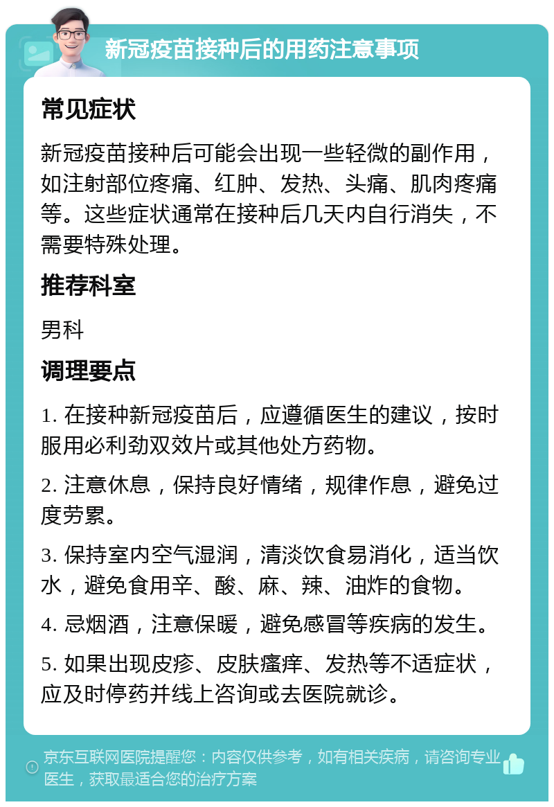 新冠疫苗接种后的用药注意事项 常见症状 新冠疫苗接种后可能会出现一些轻微的副作用，如注射部位疼痛、红肿、发热、头痛、肌肉疼痛等。这些症状通常在接种后几天内自行消失，不需要特殊处理。 推荐科室 男科 调理要点 1. 在接种新冠疫苗后，应遵循医生的建议，按时服用必利劲双效片或其他处方药物。 2. 注意休息，保持良好情绪，规律作息，避免过度劳累。 3. 保持室内空气湿润，清淡饮食易消化，适当饮水，避免食用辛、酸、麻、辣、油炸的食物。 4. 忌烟酒，注意保暖，避免感冒等疾病的发生。 5. 如果出现皮疹、皮肤瘙痒、发热等不适症状，应及时停药并线上咨询或去医院就诊。