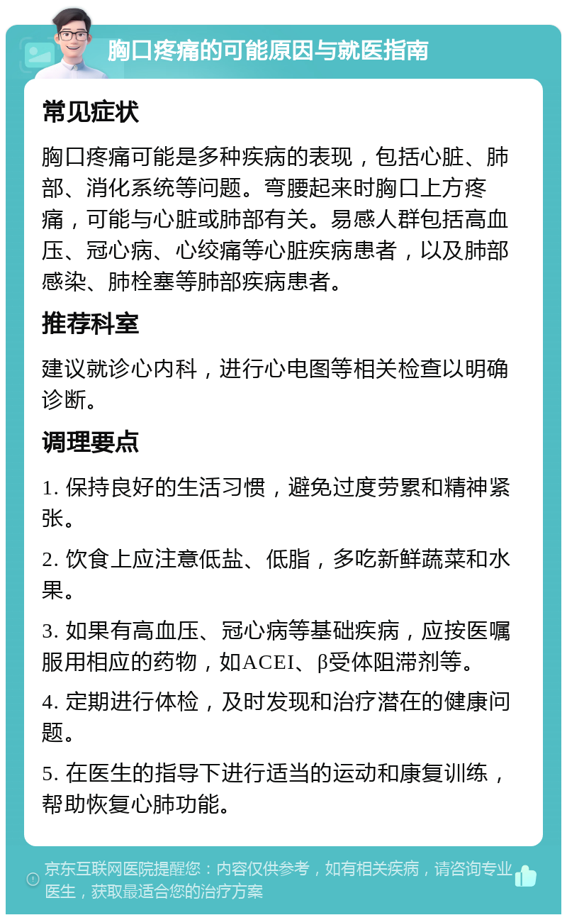 胸口疼痛的可能原因与就医指南 常见症状 胸口疼痛可能是多种疾病的表现，包括心脏、肺部、消化系统等问题。弯腰起来时胸口上方疼痛，可能与心脏或肺部有关。易感人群包括高血压、冠心病、心绞痛等心脏疾病患者，以及肺部感染、肺栓塞等肺部疾病患者。 推荐科室 建议就诊心内科，进行心电图等相关检查以明确诊断。 调理要点 1. 保持良好的生活习惯，避免过度劳累和精神紧张。 2. 饮食上应注意低盐、低脂，多吃新鲜蔬菜和水果。 3. 如果有高血压、冠心病等基础疾病，应按医嘱服用相应的药物，如ACEI、β受体阻滞剂等。 4. 定期进行体检，及时发现和治疗潜在的健康问题。 5. 在医生的指导下进行适当的运动和康复训练，帮助恢复心肺功能。