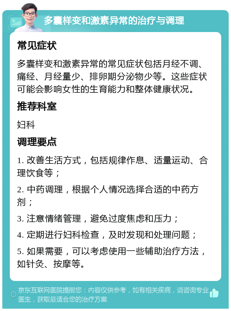 多囊样变和激素异常的治疗与调理 常见症状 多囊样变和激素异常的常见症状包括月经不调、痛经、月经量少、排卵期分泌物少等。这些症状可能会影响女性的生育能力和整体健康状况。 推荐科室 妇科 调理要点 1. 改善生活方式，包括规律作息、适量运动、合理饮食等； 2. 中药调理，根据个人情况选择合适的中药方剂； 3. 注意情绪管理，避免过度焦虑和压力； 4. 定期进行妇科检查，及时发现和处理问题； 5. 如果需要，可以考虑使用一些辅助治疗方法，如针灸、按摩等。