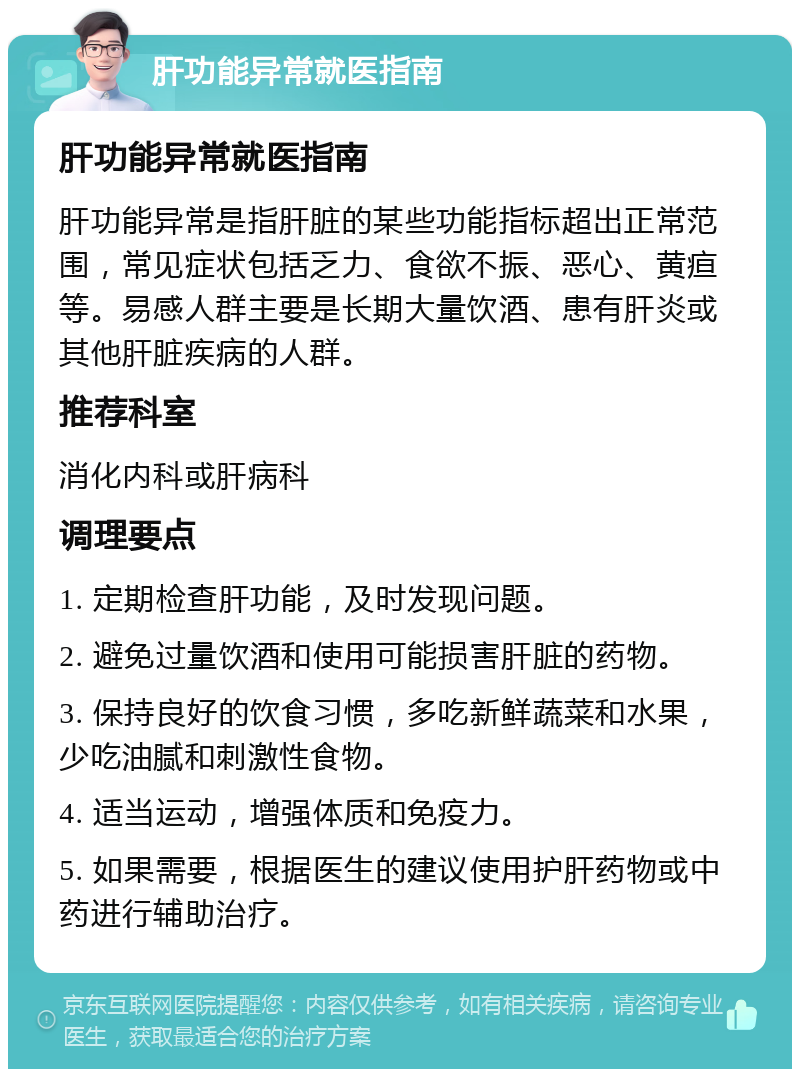 肝功能异常就医指南 肝功能异常就医指南 肝功能异常是指肝脏的某些功能指标超出正常范围，常见症状包括乏力、食欲不振、恶心、黄疸等。易感人群主要是长期大量饮酒、患有肝炎或其他肝脏疾病的人群。 推荐科室 消化内科或肝病科 调理要点 1. 定期检查肝功能，及时发现问题。 2. 避免过量饮酒和使用可能损害肝脏的药物。 3. 保持良好的饮食习惯，多吃新鲜蔬菜和水果，少吃油腻和刺激性食物。 4. 适当运动，增强体质和免疫力。 5. 如果需要，根据医生的建议使用护肝药物或中药进行辅助治疗。